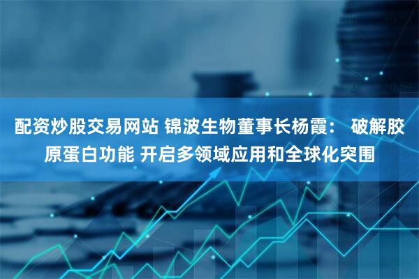 配资炒股交易网站 锦波生物董事长杨霞： 破解胶原蛋白功能 开启多领域应用和全球化突围