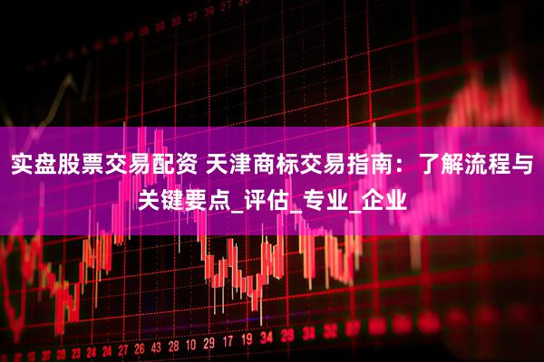 实盘股票交易配资 天津商标交易指南：了解流程与关键要点_评估_专业_企业