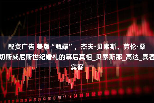 配资广告 美版“甄嬛”，杰夫·贝索斯、劳伦·桑切斯威尼斯世纪婚礼的幕后真相_贝索斯那_高达_宾客