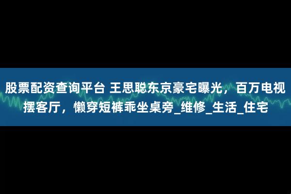 股票配资查询平台 王思聪东京豪宅曝光，百万电视摆客厅，懒穿短裤乖坐桌旁_维修_生活_住宅