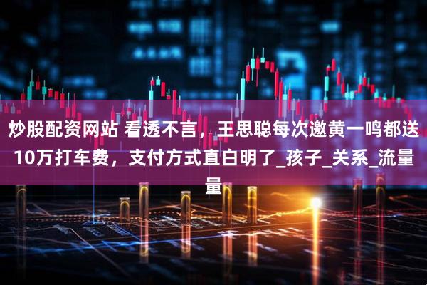 炒股配资网站 看透不言，王思聪每次邀黄一鸣都送10万打车费，支付方式直白明了_孩子_关系_流量