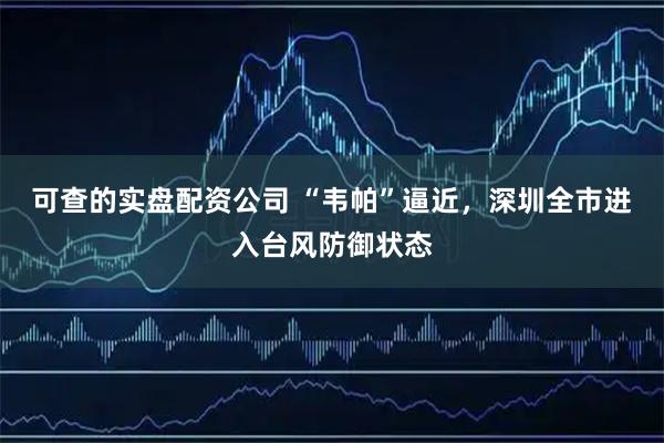 可查的实盘配资公司 “韦帕”逼近，深圳全市进入台风防御状态