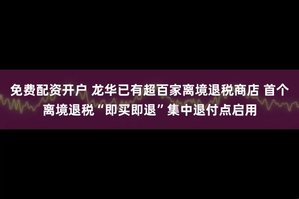 免费配资开户 龙华已有超百家离境退税商店 首个离境退税“即买即退”集中退付点启用
