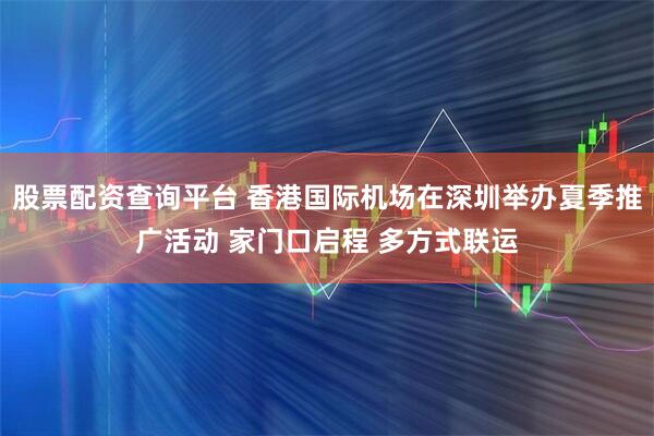 股票配资查询平台 香港国际机场在深圳举办夏季推广活动 家门口启程 多方式联运