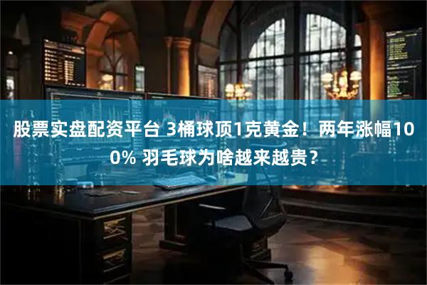 股票实盘配资平台 3桶球顶1克黄金！两年涨幅100% 羽毛球为啥越来越贵？