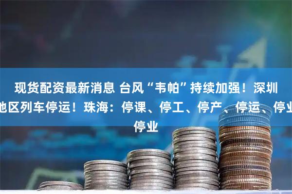 现货配资最新消息 台风“韦帕”持续加强！深圳地区列车停运！珠海：停课、停工、停产、停运、停业