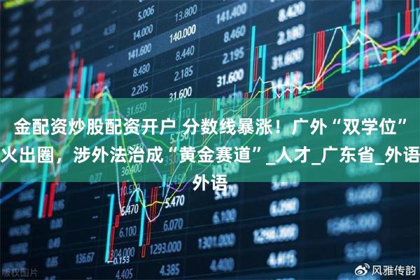金配资炒股配资开户 分数线暴涨！广外“双学位”火出圈，涉外法治成“黄金赛道”_人才_广东省_外语