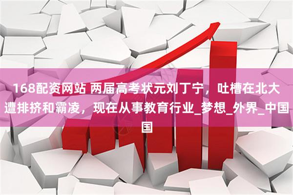 168配资网站 两届高考状元刘丁宁，吐槽在北大遭排挤和霸凌，现在从事教育行业_梦想_外界_中国