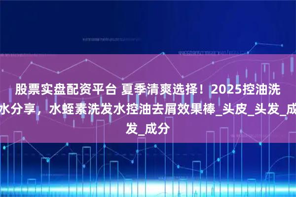 股票实盘配资平台 夏季清爽选择！2025控油洗发水分享，水蛭素洗发水控油去屑效果棒_头皮_头发_成分