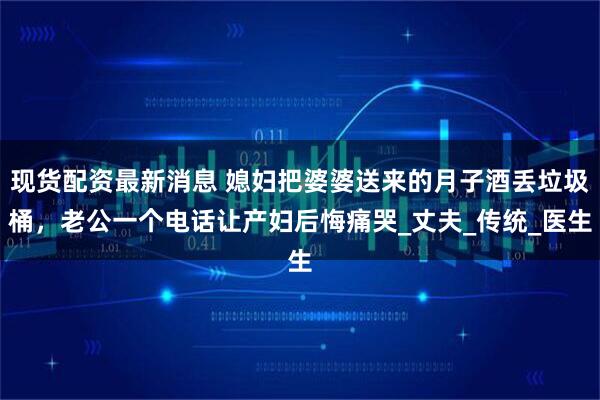 现货配资最新消息 媳妇把婆婆送来的月子酒丢垃圾桶，老公一个电话让产妇后悔痛哭_丈夫_传统_医生