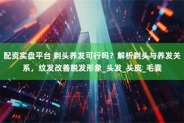 配资实盘平台 剃头养发可行吗？解析剃头与养发关系，纹发改善脱发形象_头发_头皮_毛囊