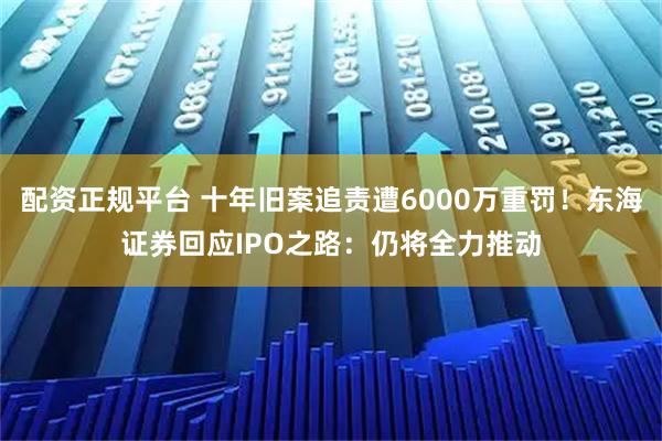 配资正规平台 十年旧案追责遭6000万重罚！东海证券回应IPO之路：仍将全力推动