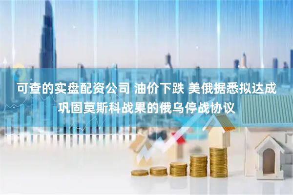 可查的实盘配资公司 油价下跌 美俄据悉拟达成巩固莫斯科战果的俄乌停战协议