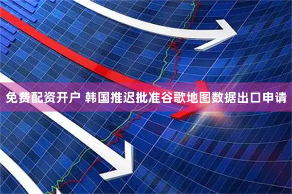 免费配资开户 韩国推迟批准谷歌地图数据出口申请