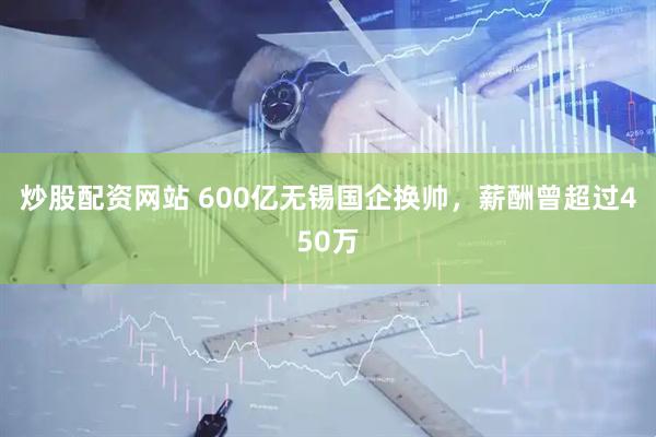炒股配资网站 600亿无锡国企换帅，薪酬曾超过450万