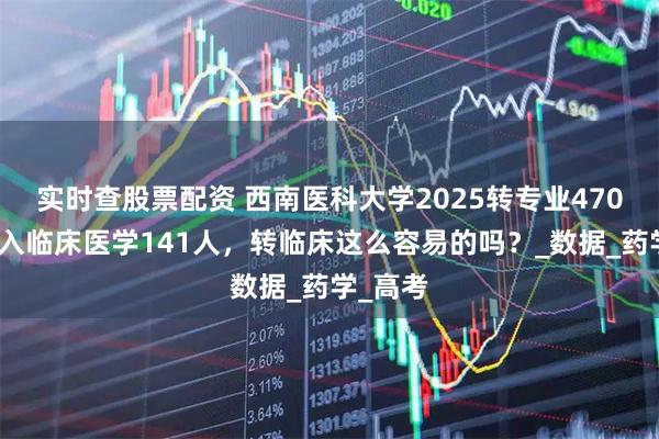 实时查股票配资 西南医科大学2025转专业470人，转入临床医学141人，转临床这么容易的吗？_数据_药学_高考