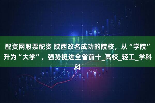 配资网股票配资 陕西改名成功的院校，从“学院”升为“大学”，强势挺进全省前十_高校_轻工_学科