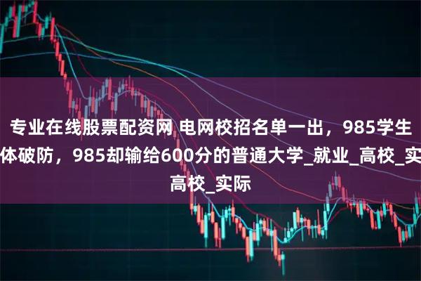 专业在线股票配资网 电网校招名单一出，985学生集体破防，985却输给600分的普通大学_就业_高校_实际