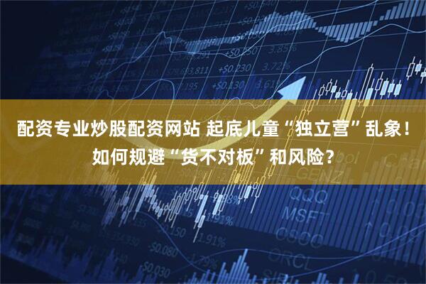 配资专业炒股配资网站 起底儿童“独立营”乱象！如何规避“货不对板”和风险？