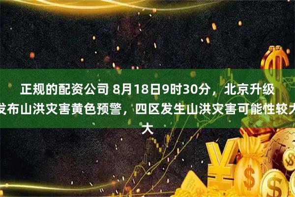 正规的配资公司 8月18日9时30分，北京升级发布山洪灾害黄色预警，四区发生山洪灾害可能性较大