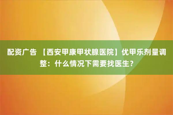 配资广告 【西安甲康甲状腺医院】优甲乐剂量调整：什么情况下需要找医生？