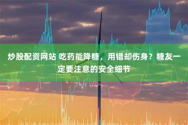 炒股配资网站 吃药能降糖，用错却伤身？糖友一定要注意的安全细节
