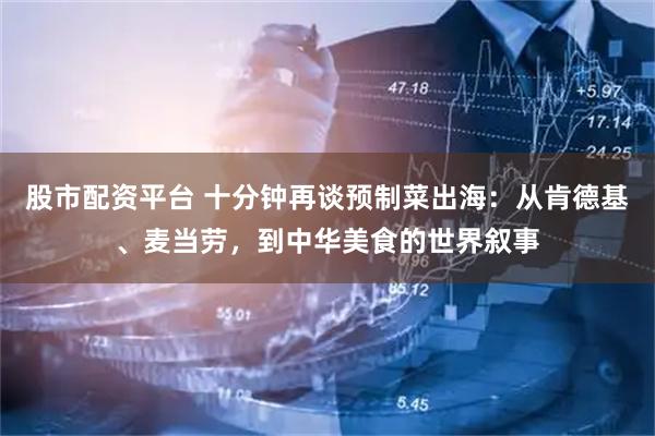 股市配资平台 十分钟再谈预制菜出海：从肯德基、麦当劳，到中华美食的世界叙事