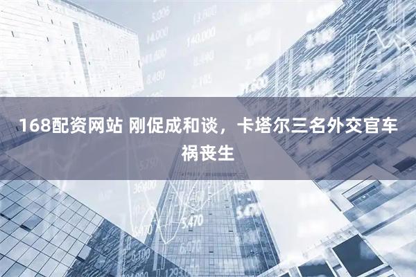 168配资网站 刚促成和谈，卡塔尔三名外交官车祸丧生